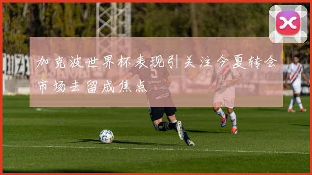加克波世界杯表现引关注今夏转会市场去留成焦点