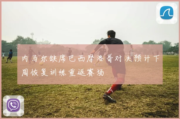 内马尔缺席巴西摩洛哥对决预计下周恢复训练重返赛场