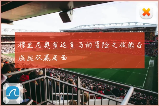 穆里尼奥重返皇马的冒险之旅能否成就双赢局面