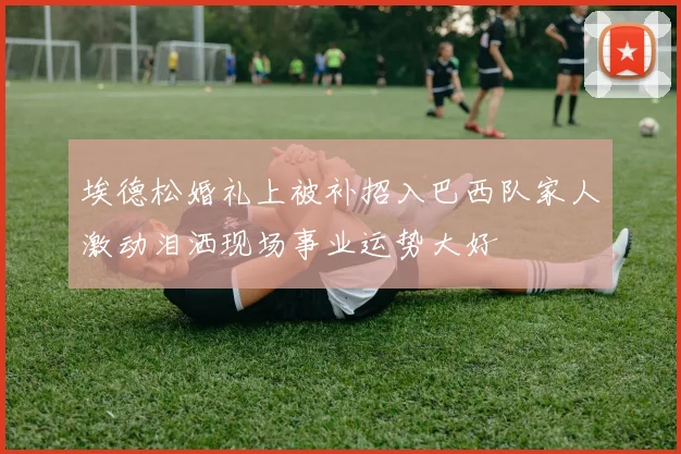埃德松婚礼上被补招入巴西队家人激动泪洒现场事业运势大好