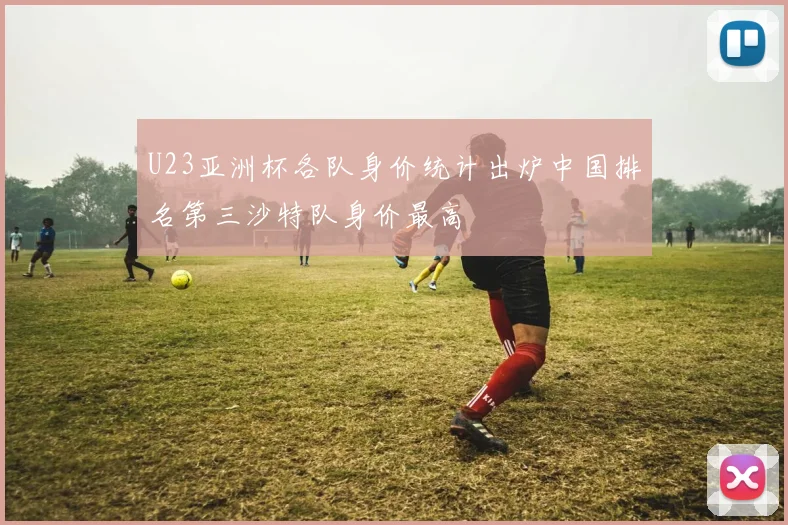 U23亚洲杯各队身价统计出炉中国排名第三沙特队身价最高