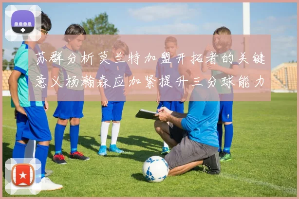 苏群分析莫兰特加盟开拓者的关键意义杨瀚森应加紧提升三分球能力