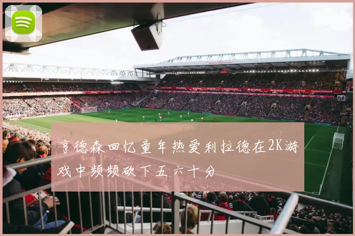 亨德森回忆童年热爱利拉德在2K游戏中频频砍下五六十分