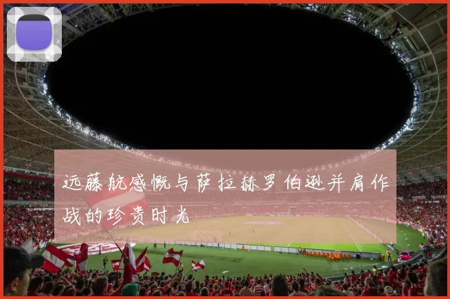 远藤航感慨与萨拉赫罗伯逊并肩作战的珍贵时光