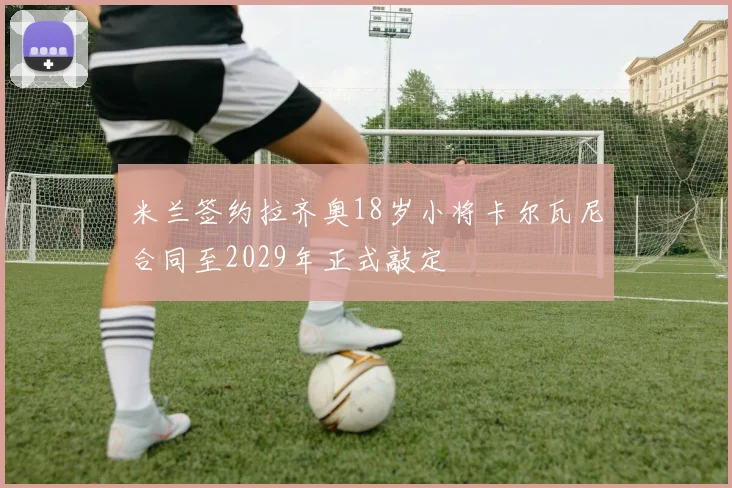 米兰签约拉齐奥18岁小将卡尔瓦尼合同至2029年正式敲定