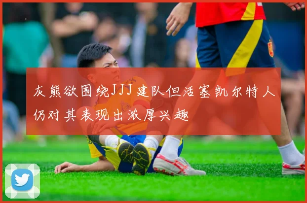 灰熊欲围绕JJJ建队但活塞凯尔特人仍对其表现出浓厚兴趣