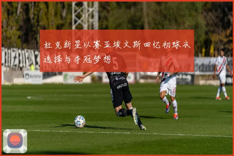杜克新星以赛亚埃文斯回忆初球衣选择与夺冠梦想