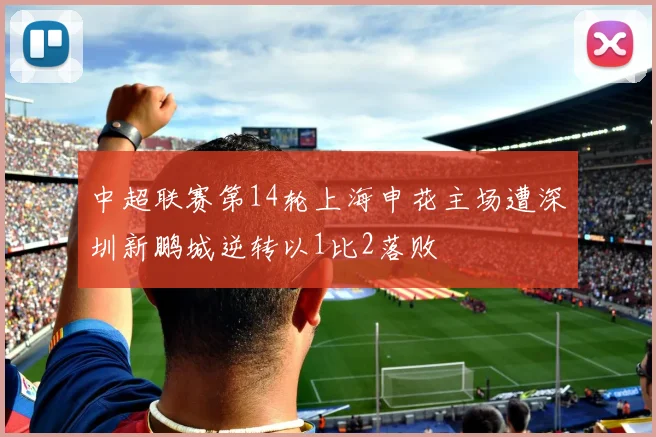 中超联赛第14轮上海申花主场遭深圳新鹏城逆转以1比2落败