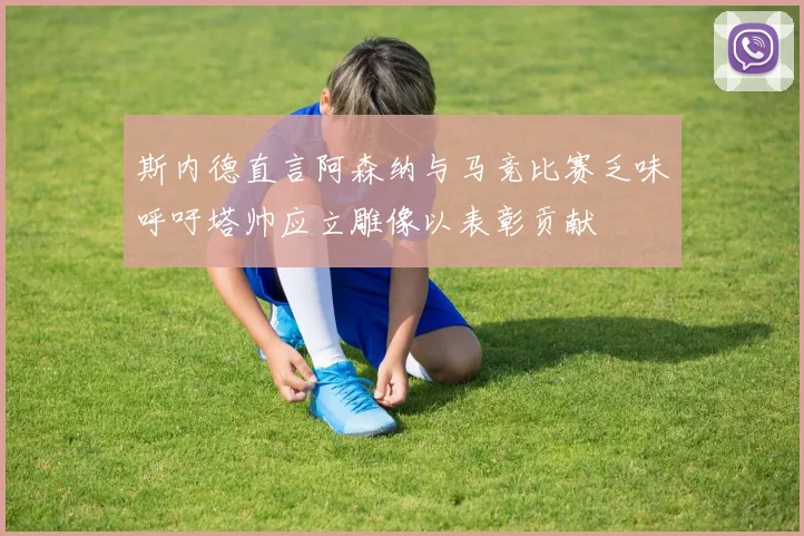 斯内德直言阿森纳与马竞比赛乏味呼吁塔帅应立雕像以表彰贡献