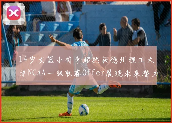 14岁女篮小将李超然获德州理工大学NCAA一级联赛Offer展现未来潜力