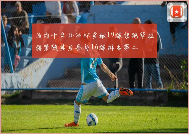 马内十年非洲杯贡献19球领跑萨拉赫紧随其后参与16球排名第二