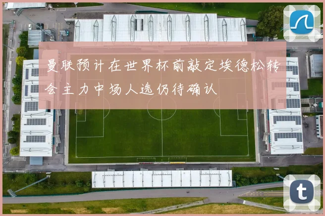 曼联预计在世界杯前敲定埃德松转会主力中场人选仍待确认