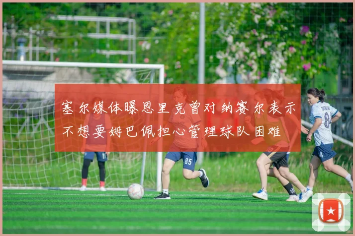 塞尔媒体曝恩里克曾对纳赛尔表示不想要姆巴佩担心管理球队困难