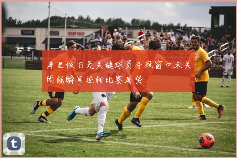 库里依旧是关键球员夺冠窗口未关闭能瞬间逆转比赛局势