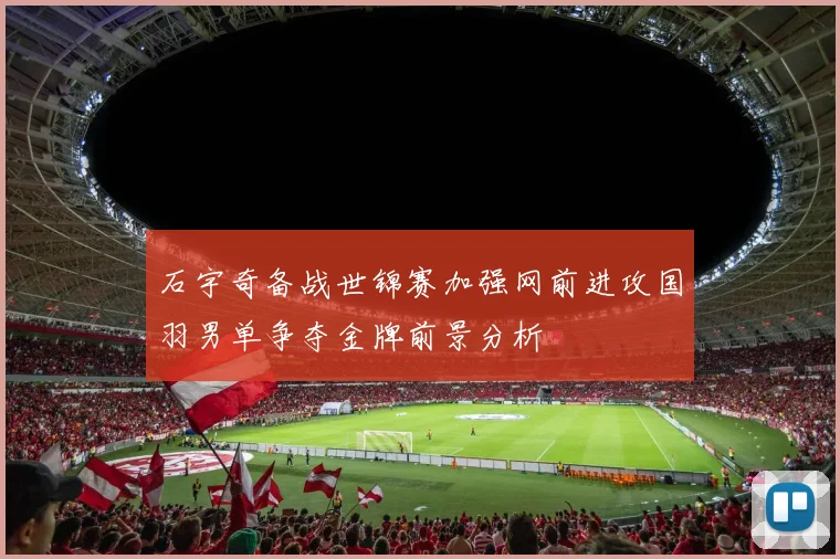 石宇奇备战世锦赛加强网前进攻国羽男单争夺金牌前景分析