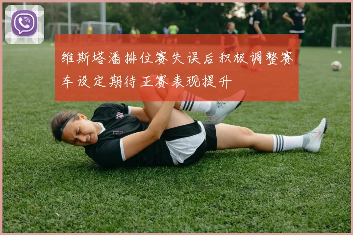 维斯塔潘排位赛失误后积极调整赛车设定期待正赛表现提升