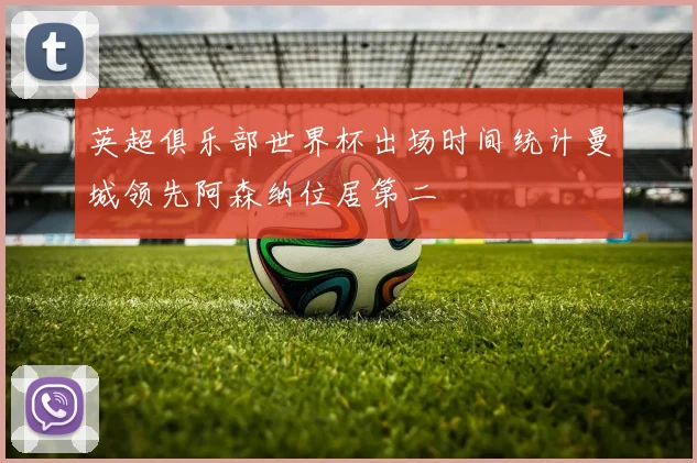 英超俱乐部世界杯出场时间统计曼城领先阿森纳位居第二
